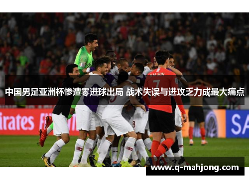 中国男足亚洲杯惨遭零进球出局 战术失误与进攻乏力成最大痛点 中国男足亚洲杯惨遭零进球出局 战术失误与进攻乏力成最大痛点