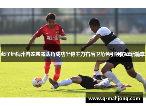 茹子楠梅州客家崭露头角成功坐稳主力右后卫角色引领防线新篇章 茹子楠梅州客家崭露头角成功坐稳主力右后卫角色引领防线新篇章