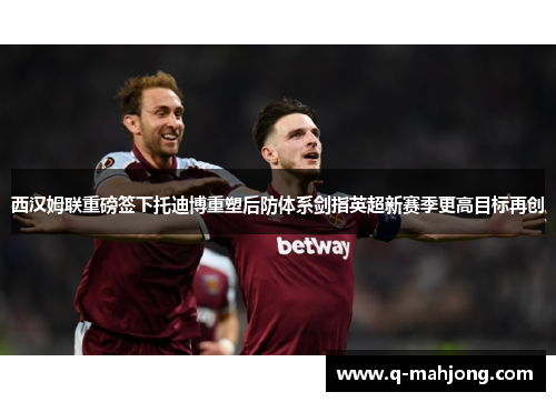 西汉姆联重磅签下托迪博重塑后防体系剑指英超新赛季更高目标再创 西汉姆联重磅签下托迪博重塑后防体系剑指英超新赛季更高目标再创