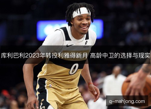 库利巴利2023年转投利雅得新月 高龄中卫的选择与现实